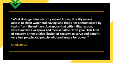 "What does genuine security mean? For us, it really means access to clean water and having land that's not contaminated by toxins from the military. Juxtapose that with militarization, which involves weapons and men in battle rattle gear. This kind of security brings a false illusion of security to serve and benefit very few people and people who are hungry for power." Moñeka De Oro